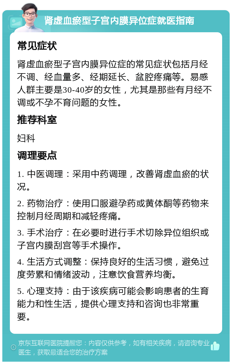 肾虚血瘀型子宫内膜异位症就医指南 常见症状 肾虚血瘀型子宫内膜异位症的常见症状包括月经不调、经血量多、经期延长、盆腔疼痛等。易感人群主要是30-40岁的女性，尤其是那些有月经不调或不孕不育问题的女性。 推荐科室 妇科 调理要点 1. 中医调理：采用中药调理，改善肾虚血瘀的状况。 2. 药物治疗：使用口服避孕药或黄体酮等药物来控制月经周期和减轻疼痛。 3. 手术治疗：在必要时进行手术切除异位组织或子宫内膜刮宫等手术操作。 4. 生活方式调整：保持良好的生活习惯，避免过度劳累和情绪波动，注意饮食营养均衡。 5. 心理支持：由于该疾病可能会影响患者的生育能力和性生活，提供心理支持和咨询也非常重要。