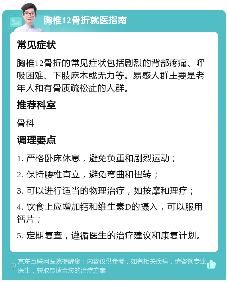 胸椎12骨折就医指南 常见症状 胸椎12骨折的常见症状包括剧烈的背部疼痛、呼吸困难、下肢麻木或无力等。易感人群主要是老年人和有骨质疏松症的人群。 推荐科室 骨科 调理要点 1. 严格卧床休息，避免负重和剧烈运动； 2. 保持腰椎直立，避免弯曲和扭转； 3. 可以进行适当的物理治疗，如按摩和理疗； 4. 饮食上应增加钙和维生素D的摄入，可以服用钙片； 5. 定期复查，遵循医生的治疗建议和康复计划。