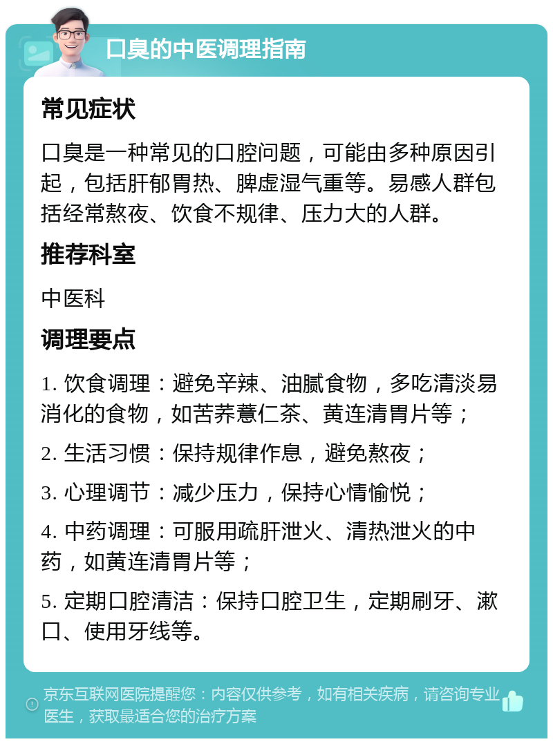 口臭的中医调理指南 常见症状 口臭是一种常见的口腔问题，可能由多种原因引起，包括肝郁胃热、脾虚湿气重等。易感人群包括经常熬夜、饮食不规律、压力大的人群。 推荐科室 中医科 调理要点 1. 饮食调理：避免辛辣、油腻食物，多吃清淡易消化的食物，如苦荞薏仁茶、黄连清胃片等； 2. 生活习惯：保持规律作息，避免熬夜； 3. 心理调节：减少压力，保持心情愉悦； 4. 中药调理：可服用疏肝泄火、清热泄火的中药，如黄连清胃片等； 5. 定期口腔清洁：保持口腔卫生，定期刷牙、漱口、使用牙线等。