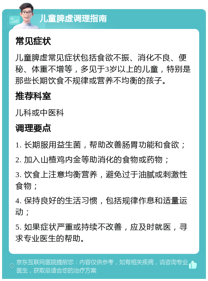 儿童脾虚调理指南 常见症状 儿童脾虚常见症状包括食欲不振、消化不良、便秘、体重不增等，多见于3岁以上的儿童，特别是那些长期饮食不规律或营养不均衡的孩子。 推荐科室 儿科或中医科 调理要点 1. 长期服用益生菌，帮助改善肠胃功能和食欲； 2. 加入山楂鸡内金等助消化的食物或药物； 3. 饮食上注意均衡营养，避免过于油腻或刺激性食物； 4. 保持良好的生活习惯，包括规律作息和适量运动； 5. 如果症状严重或持续不改善，应及时就医，寻求专业医生的帮助。