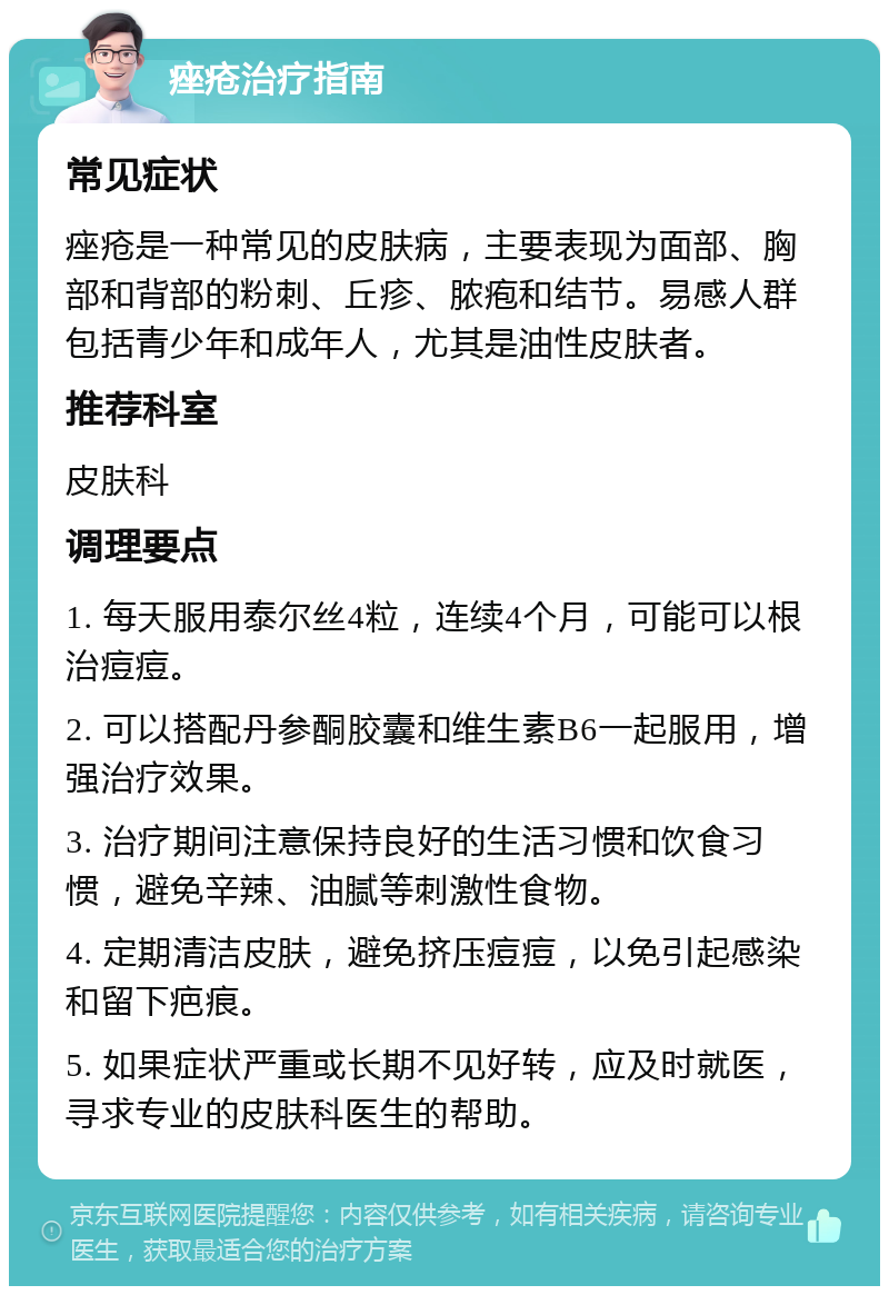 痤疮治疗指南 常见症状 痤疮是一种常见的皮肤病，主要表现为面部、胸部和背部的粉刺、丘疹、脓疱和结节。易感人群包括青少年和成年人，尤其是油性皮肤者。 推荐科室 皮肤科 调理要点 1. 每天服用泰尔丝4粒，连续4个月，可能可以根治痘痘。 2. 可以搭配丹参酮胶囊和维生素B6一起服用，增强治疗效果。 3. 治疗期间注意保持良好的生活习惯和饮食习惯，避免辛辣、油腻等刺激性食物。 4. 定期清洁皮肤，避免挤压痘痘，以免引起感染和留下疤痕。 5. 如果症状严重或长期不见好转，应及时就医，寻求专业的皮肤科医生的帮助。