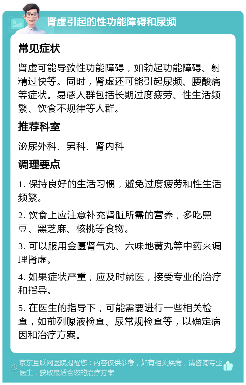 肾虚引起的性功能障碍和尿频 常见症状 肾虚可能导致性功能障碍，如勃起功能障碍、射精过快等。同时，肾虚还可能引起尿频、腰酸痛等症状。易感人群包括长期过度疲劳、性生活频繁、饮食不规律等人群。 推荐科室 泌尿外科、男科、肾内科 调理要点 1. 保持良好的生活习惯，避免过度疲劳和性生活频繁。 2. 饮食上应注意补充肾脏所需的营养，多吃黑豆、黑芝麻、核桃等食物。 3. 可以服用金匮肾气丸、六味地黄丸等中药来调理肾虚。 4. 如果症状严重，应及时就医，接受专业的治疗和指导。 5. 在医生的指导下，可能需要进行一些相关检查，如前列腺液检查、尿常规检查等，以确定病因和治疗方案。