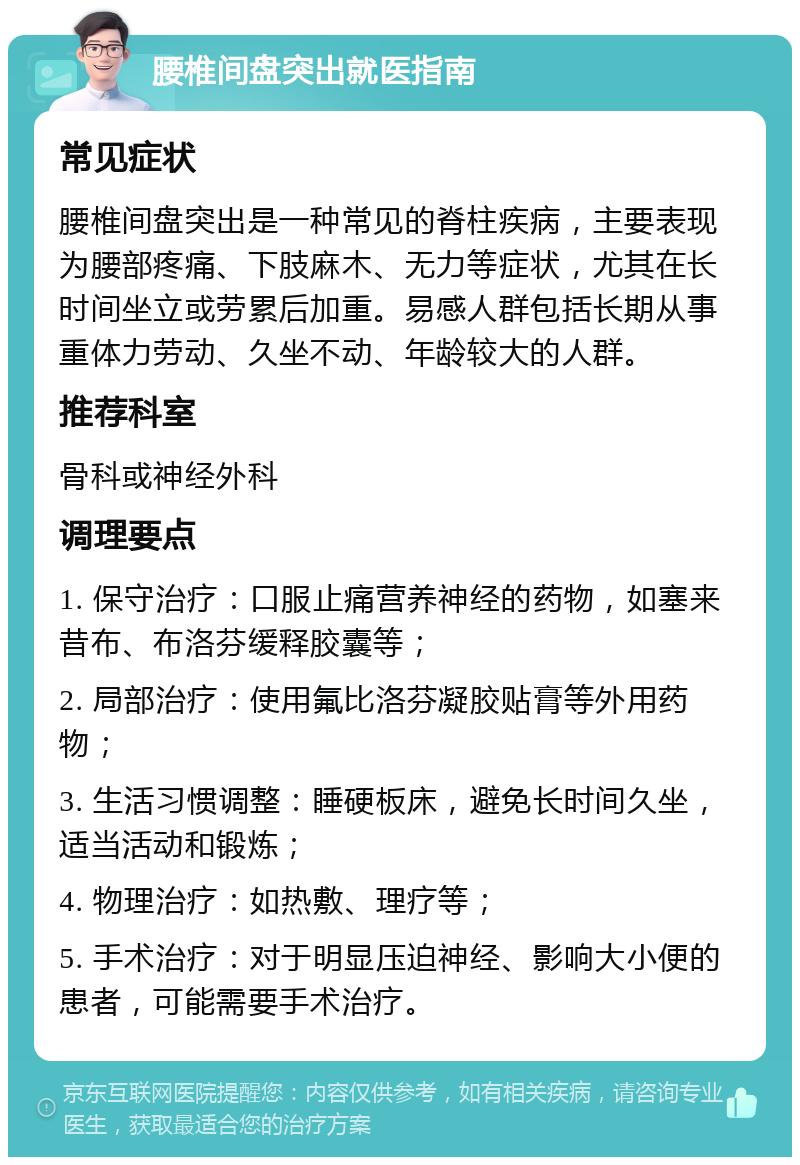 腰椎间盘突出就医指南 常见症状 腰椎间盘突出是一种常见的脊柱疾病，主要表现为腰部疼痛、下肢麻木、无力等症状，尤其在长时间坐立或劳累后加重。易感人群包括长期从事重体力劳动、久坐不动、年龄较大的人群。 推荐科室 骨科或神经外科 调理要点 1. 保守治疗：口服止痛营养神经的药物，如塞来昔布、布洛芬缓释胶囊等； 2. 局部治疗：使用氟比洛芬凝胶贴膏等外用药物； 3. 生活习惯调整：睡硬板床，避免长时间久坐，适当活动和锻炼； 4. 物理治疗：如热敷、理疗等； 5. 手术治疗：对于明显压迫神经、影响大小便的患者，可能需要手术治疗。