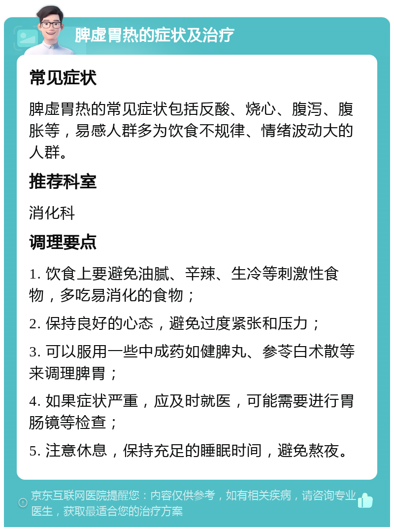 脾虚胃热的症状及治疗 常见症状 脾虚胃热的常见症状包括反酸、烧心、腹泻、腹胀等，易感人群多为饮食不规律、情绪波动大的人群。 推荐科室 消化科 调理要点 1. 饮食上要避免油腻、辛辣、生冷等刺激性食物，多吃易消化的食物； 2. 保持良好的心态，避免过度紧张和压力； 3. 可以服用一些中成药如健脾丸、参苓白术散等来调理脾胃； 4. 如果症状严重，应及时就医，可能需要进行胃肠镜等检查； 5. 注意休息，保持充足的睡眠时间，避免熬夜。