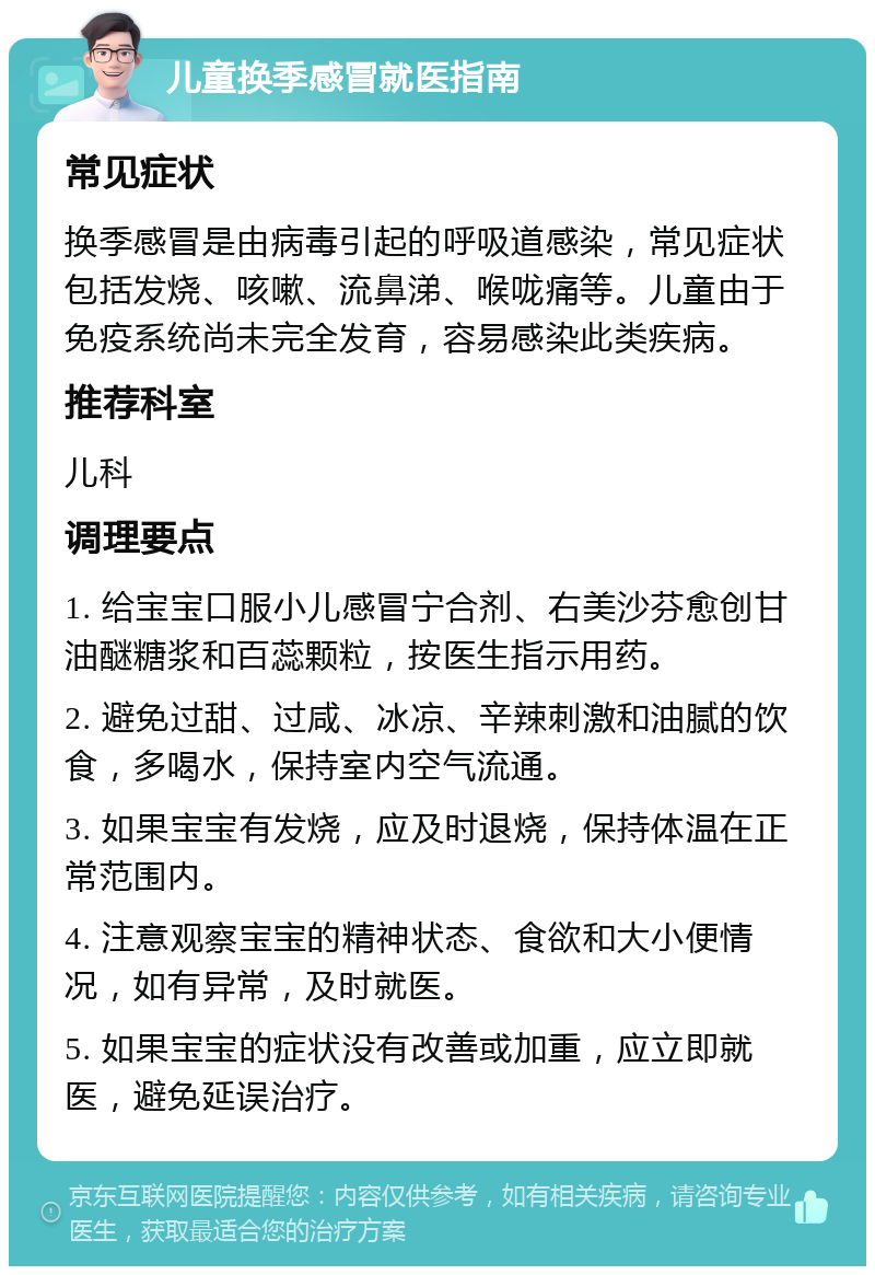 儿童换季感冒就医指南 常见症状 换季感冒是由病毒引起的呼吸道感染，常见症状包括发烧、咳嗽、流鼻涕、喉咙痛等。儿童由于免疫系统尚未完全发育，容易感染此类疾病。 推荐科室 儿科 调理要点 1. 给宝宝口服小儿感冒宁合剂、右美沙芬愈创甘油醚糖浆和百蕊颗粒，按医生指示用药。 2. 避免过甜、过咸、冰凉、辛辣刺激和油腻的饮食，多喝水，保持室内空气流通。 3. 如果宝宝有发烧，应及时退烧，保持体温在正常范围内。 4. 注意观察宝宝的精神状态、食欲和大小便情况，如有异常，及时就医。 5. 如果宝宝的症状没有改善或加重，应立即就医，避免延误治疗。