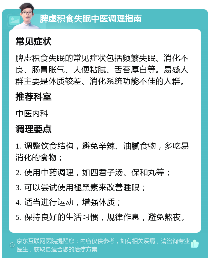 脾虚积食失眠中医调理指南 常见症状 脾虚积食失眠的常见症状包括频繁失眠、消化不良、肠胃胀气、大便粘腻、舌苔厚白等。易感人群主要是体质较差、消化系统功能不佳的人群。 推荐科室 中医内科 调理要点 1. 调整饮食结构，避免辛辣、油腻食物，多吃易消化的食物； 2. 使用中药调理，如四君子汤、保和丸等； 3. 可以尝试使用褪黑素来改善睡眠； 4. 适当进行运动，增强体质； 5. 保持良好的生活习惯，规律作息，避免熬夜。