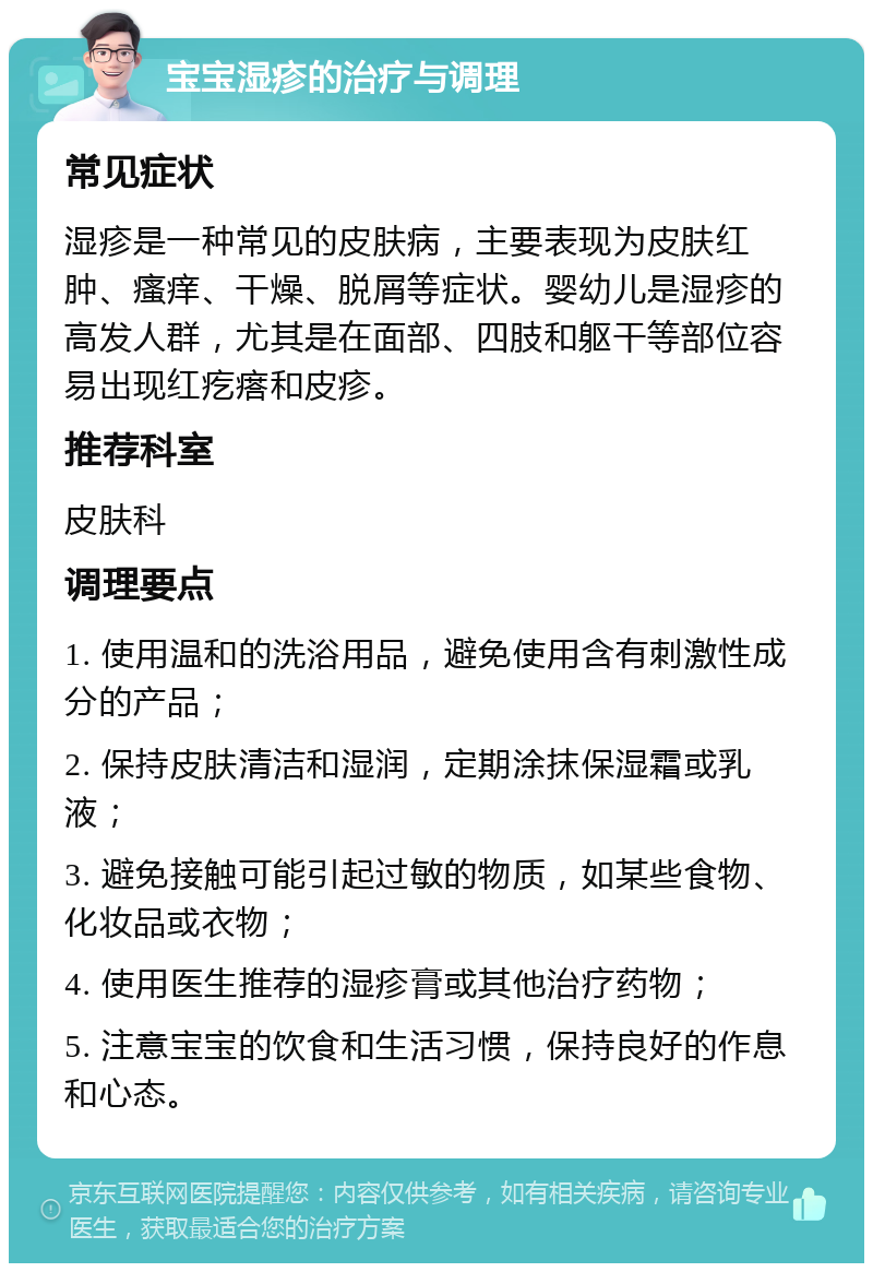 宝宝湿疹的治疗与调理 常见症状 湿疹是一种常见的皮肤病，主要表现为皮肤红肿、瘙痒、干燥、脱屑等症状。婴幼儿是湿疹的高发人群，尤其是在面部、四肢和躯干等部位容易出现红疙瘩和皮疹。 推荐科室 皮肤科 调理要点 1. 使用温和的洗浴用品，避免使用含有刺激性成分的产品； 2. 保持皮肤清洁和湿润，定期涂抹保湿霜或乳液； 3. 避免接触可能引起过敏的物质，如某些食物、化妆品或衣物； 4. 使用医生推荐的湿疹膏或其他治疗药物； 5. 注意宝宝的饮食和生活习惯，保持良好的作息和心态。