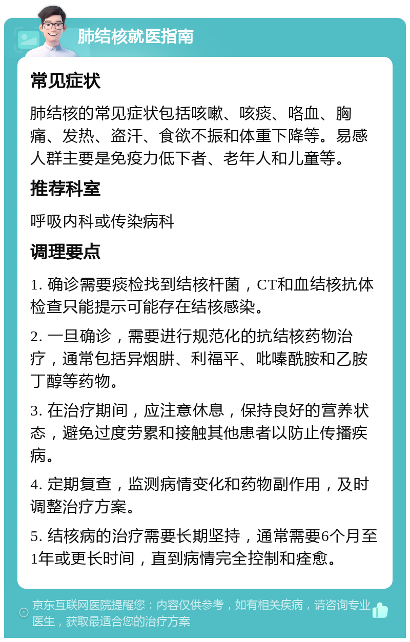 肺结核就医指南 常见症状 肺结核的常见症状包括咳嗽、咳痰、咯血、胸痛、发热、盗汗、食欲不振和体重下降等。易感人群主要是免疫力低下者、老年人和儿童等。 推荐科室 呼吸内科或传染病科 调理要点 1. 确诊需要痰检找到结核杆菌，CT和血结核抗体检查只能提示可能存在结核感染。 2. 一旦确诊，需要进行规范化的抗结核药物治疗，通常包括异烟肼、利福平、吡嗪酰胺和乙胺丁醇等药物。 3. 在治疗期间，应注意休息，保持良好的营养状态，避免过度劳累和接触其他患者以防止传播疾病。 4. 定期复查，监测病情变化和药物副作用，及时调整治疗方案。 5. 结核病的治疗需要长期坚持，通常需要6个月至1年或更长时间，直到病情完全控制和痊愈。