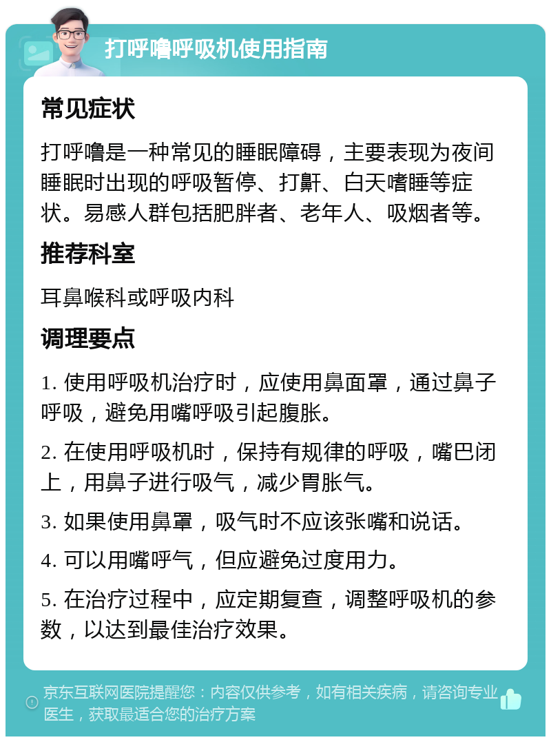 打呼噜呼吸机使用指南 常见症状 打呼噜是一种常见的睡眠障碍，主要表现为夜间睡眠时出现的呼吸暂停、打鼾、白天嗜睡等症状。易感人群包括肥胖者、老年人、吸烟者等。 推荐科室 耳鼻喉科或呼吸内科 调理要点 1. 使用呼吸机治疗时，应使用鼻面罩，通过鼻子呼吸，避免用嘴呼吸引起腹胀。 2. 在使用呼吸机时，保持有规律的呼吸，嘴巴闭上，用鼻子进行吸气，减少胃胀气。 3. 如果使用鼻罩，吸气时不应该张嘴和说话。 4. 可以用嘴呼气，但应避免过度用力。 5. 在治疗过程中，应定期复查，调整呼吸机的参数，以达到最佳治疗效果。