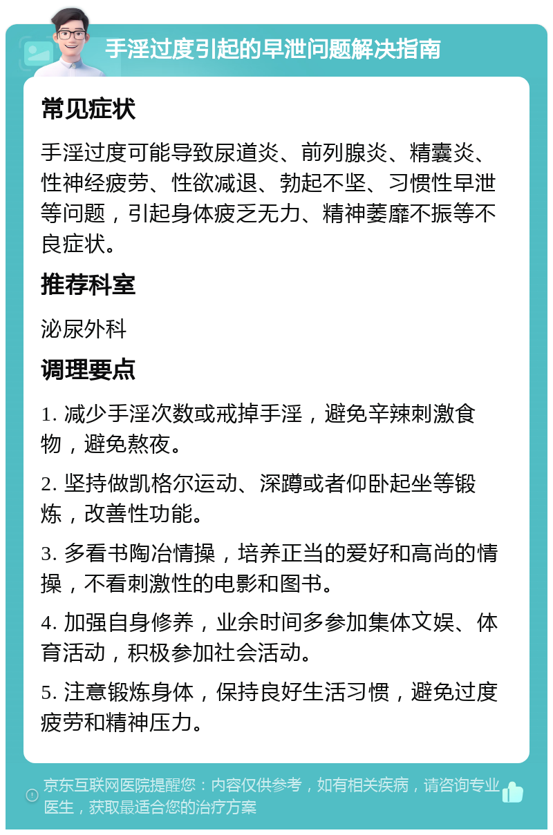 手淫过度引起的早泄问题解决指南 常见症状 手淫过度可能导致尿道炎、前列腺炎、精囊炎、性神经疲劳、性欲减退、勃起不坚、习惯性早泄等问题，引起身体疲乏无力、精神萎靡不振等不良症状。 推荐科室 泌尿外科 调理要点 1. 减少手淫次数或戒掉手淫，避免辛辣刺激食物，避免熬夜。 2. 坚持做凯格尔运动、深蹲或者仰卧起坐等锻炼，改善性功能。 3. 多看书陶冶情操，培养正当的爱好和高尚的情操，不看刺激性的电影和图书。 4. 加强自身修养，业余时间多参加集体文娱、体育活动，积极参加社会活动。 5. 注意锻炼身体，保持良好生活习惯，避免过度疲劳和精神压力。