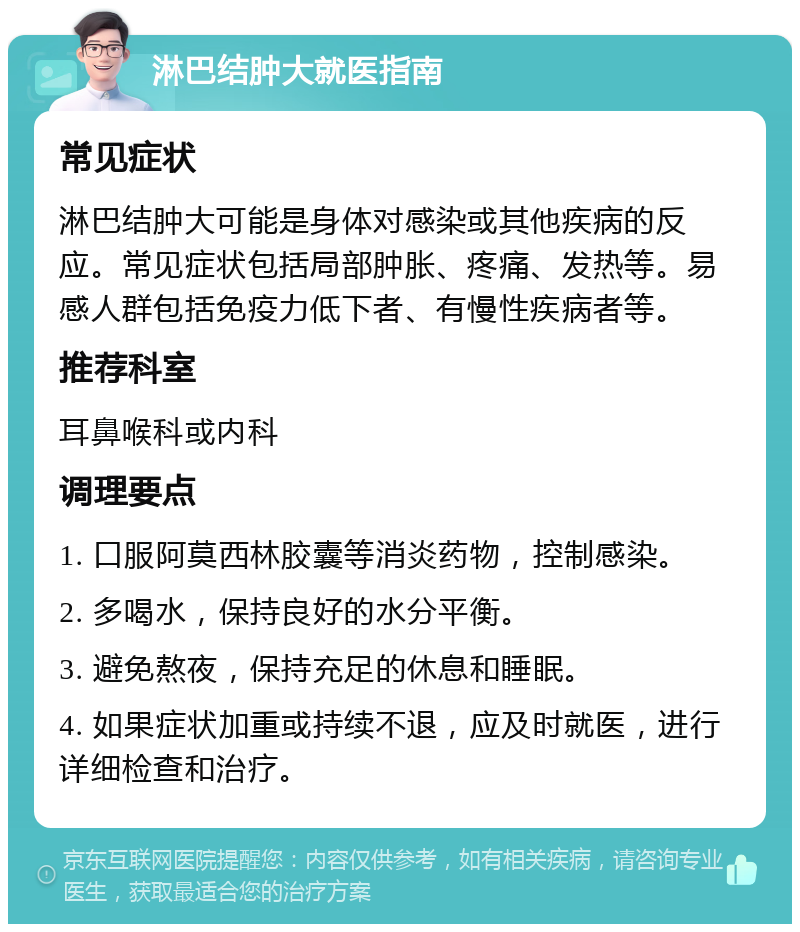 淋巴结肿大就医指南 常见症状 淋巴结肿大可能是身体对感染或其他疾病的反应。常见症状包括局部肿胀、疼痛、发热等。易感人群包括免疫力低下者、有慢性疾病者等。 推荐科室 耳鼻喉科或内科 调理要点 1. 口服阿莫西林胶囊等消炎药物，控制感染。 2. 多喝水，保持良好的水分平衡。 3. 避免熬夜，保持充足的休息和睡眠。 4. 如果症状加重或持续不退，应及时就医，进行详细检查和治疗。