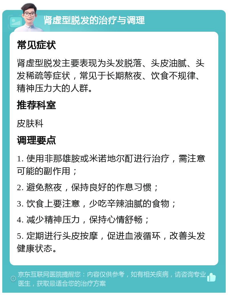 肾虚型脱发的治疗与调理 常见症状 肾虚型脱发主要表现为头发脱落、头皮油腻、头发稀疏等症状，常见于长期熬夜、饮食不规律、精神压力大的人群。 推荐科室 皮肤科 调理要点 1. 使用非那雄胺或米诺地尔酊进行治疗，需注意可能的副作用； 2. 避免熬夜，保持良好的作息习惯； 3. 饮食上要注意，少吃辛辣油腻的食物； 4. 减少精神压力，保持心情舒畅； 5. 定期进行头皮按摩，促进血液循环，改善头发健康状态。