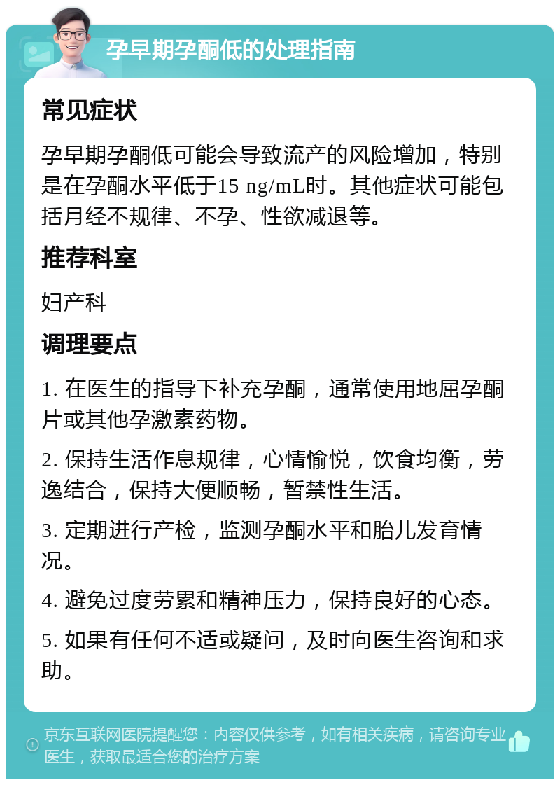 孕早期孕酮低的处理指南 常见症状 孕早期孕酮低可能会导致流产的风险增加，特别是在孕酮水平低于15 ng/mL时。其他症状可能包括月经不规律、不孕、性欲减退等。 推荐科室 妇产科 调理要点 1. 在医生的指导下补充孕酮，通常使用地屈孕酮片或其他孕激素药物。 2. 保持生活作息规律，心情愉悦，饮食均衡，劳逸结合，保持大便顺畅，暂禁性生活。 3. 定期进行产检，监测孕酮水平和胎儿发育情况。 4. 避免过度劳累和精神压力，保持良好的心态。 5. 如果有任何不适或疑问，及时向医生咨询和求助。