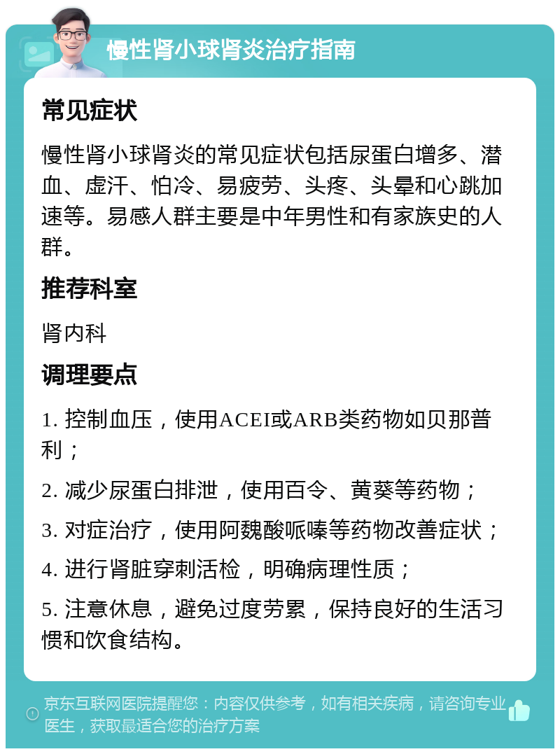 慢性肾小球肾炎治疗指南 常见症状 慢性肾小球肾炎的常见症状包括尿蛋白增多、潜血、虚汗、怕冷、易疲劳、头疼、头晕和心跳加速等。易感人群主要是中年男性和有家族史的人群。 推荐科室 肾内科 调理要点 1. 控制血压，使用ACEI或ARB类药物如贝那普利； 2. 减少尿蛋白排泄，使用百令、黄葵等药物； 3. 对症治疗，使用阿魏酸哌嗪等药物改善症状； 4. 进行肾脏穿刺活检，明确病理性质； 5. 注意休息，避免过度劳累，保持良好的生活习惯和饮食结构。