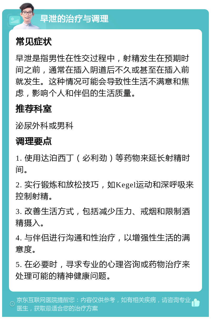 早泄的治疗与调理 常见症状 早泄是指男性在性交过程中，射精发生在预期时间之前，通常在插入阴道后不久或甚至在插入前就发生。这种情况可能会导致性生活不满意和焦虑，影响个人和伴侣的生活质量。 推荐科室 泌尿外科或男科 调理要点 1. 使用达泊西丁（必利劲）等药物来延长射精时间。 2. 实行锻炼和放松技巧，如Kegel运动和深呼吸来控制射精。 3. 改善生活方式，包括减少压力、戒烟和限制酒精摄入。 4. 与伴侣进行沟通和性治疗，以增强性生活的满意度。 5. 在必要时，寻求专业的心理咨询或药物治疗来处理可能的精神健康问题。