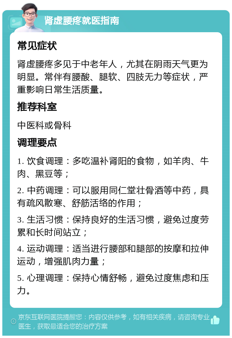 肾虚腰疼就医指南 常见症状 肾虚腰疼多见于中老年人，尤其在阴雨天气更为明显。常伴有腰酸、腿软、四肢无力等症状，严重影响日常生活质量。 推荐科室 中医科或骨科 调理要点 1. 饮食调理：多吃温补肾阳的食物，如羊肉、牛肉、黑豆等； 2. 中药调理：可以服用同仁堂壮骨酒等中药，具有疏风散寒、舒筋活络的作用； 3. 生活习惯：保持良好的生活习惯，避免过度劳累和长时间站立； 4. 运动调理：适当进行腰部和腿部的按摩和拉伸运动，增强肌肉力量； 5. 心理调理：保持心情舒畅，避免过度焦虑和压力。