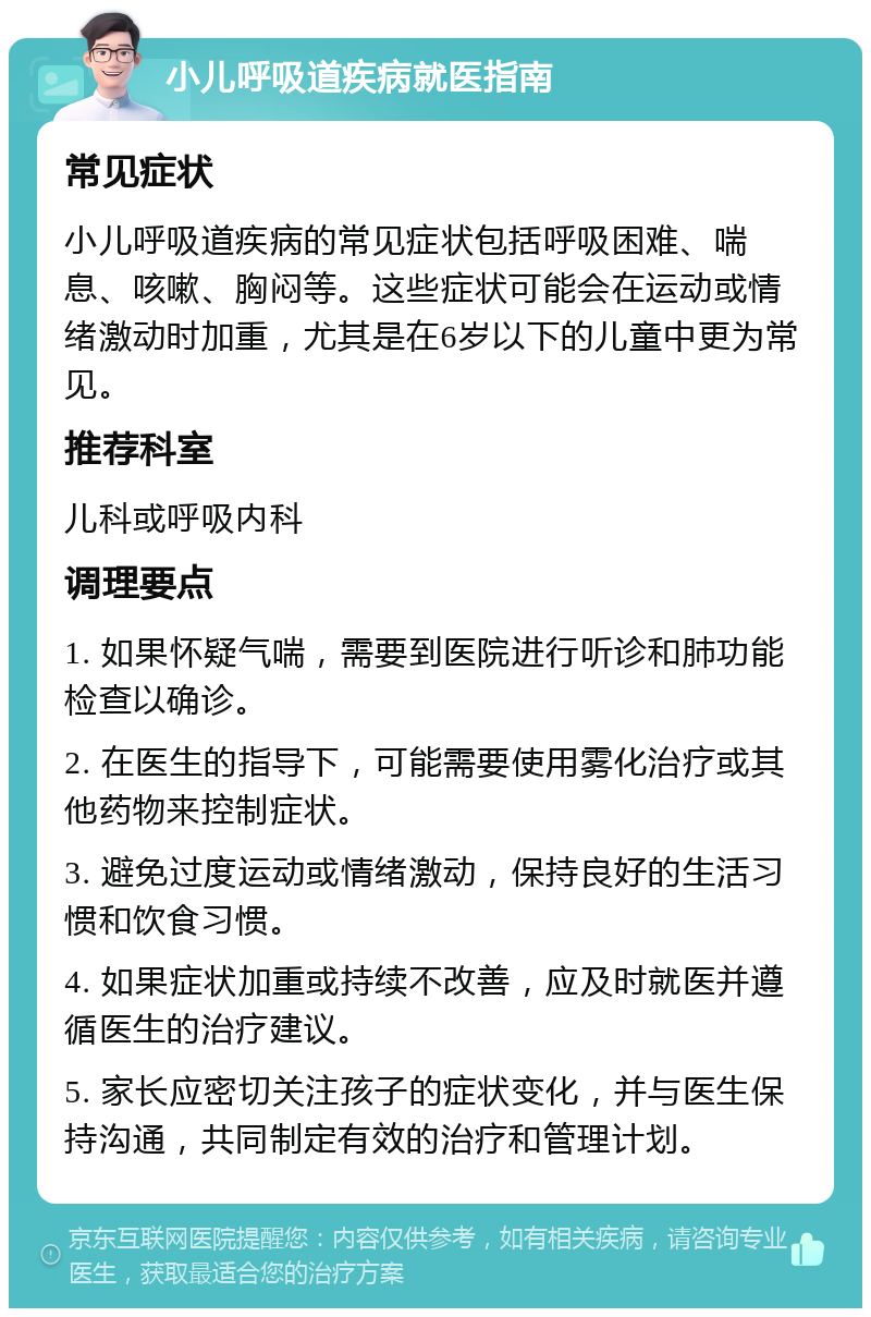 小儿呼吸道疾病就医指南 常见症状 小儿呼吸道疾病的常见症状包括呼吸困难、喘息、咳嗽、胸闷等。这些症状可能会在运动或情绪激动时加重，尤其是在6岁以下的儿童中更为常见。 推荐科室 儿科或呼吸内科 调理要点 1. 如果怀疑气喘，需要到医院进行听诊和肺功能检查以确诊。 2. 在医生的指导下，可能需要使用雾化治疗或其他药物来控制症状。 3. 避免过度运动或情绪激动，保持良好的生活习惯和饮食习惯。 4. 如果症状加重或持续不改善，应及时就医并遵循医生的治疗建议。 5. 家长应密切关注孩子的症状变化，并与医生保持沟通，共同制定有效的治疗和管理计划。