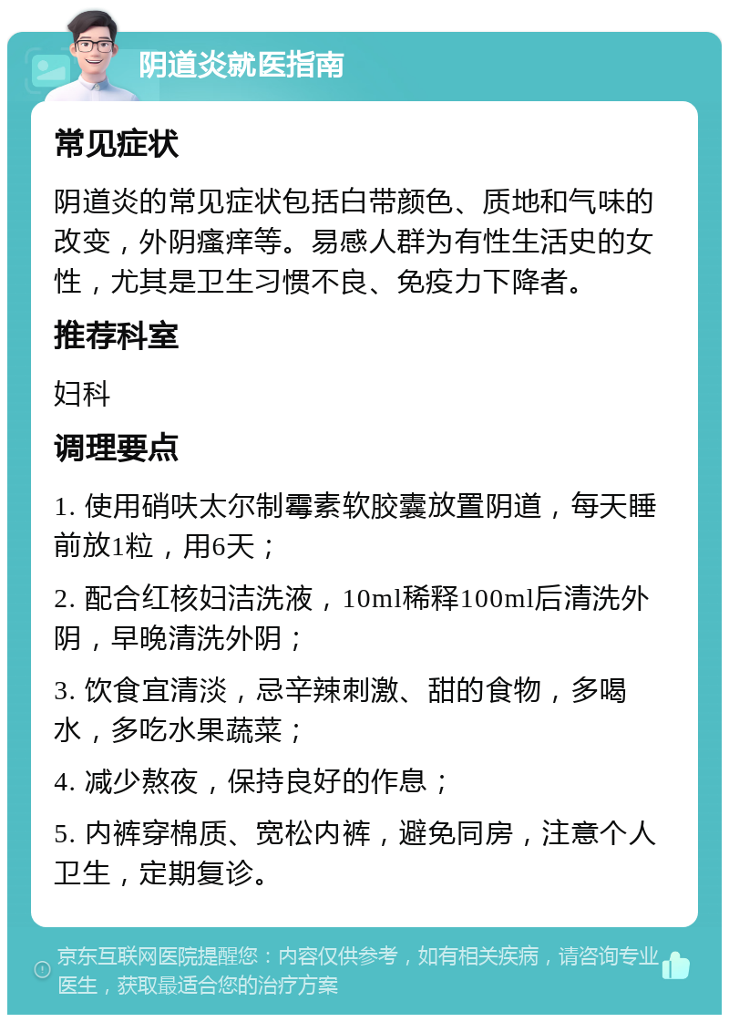 阴道炎就医指南 常见症状 阴道炎的常见症状包括白带颜色、质地和气味的改变，外阴瘙痒等。易感人群为有性生活史的女性，尤其是卫生习惯不良、免疫力下降者。 推荐科室 妇科 调理要点 1. 使用硝呋太尔制霉素软胶囊放置阴道，每天睡前放1粒，用6天； 2. 配合红核妇洁洗液，10ml稀释100ml后清洗外阴，早晚清洗外阴； 3. 饮食宜清淡，忌辛辣刺激、甜的食物，多喝水，多吃水果蔬菜； 4. 减少熬夜，保持良好的作息； 5. 内裤穿棉质、宽松内裤，避免同房，注意个人卫生，定期复诊。