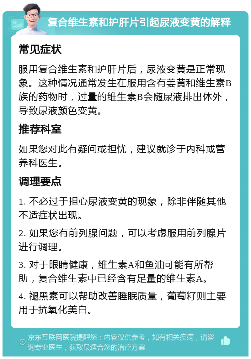 复合维生素和护肝片引起尿液变黄的解释 常见症状 服用复合维生素和护肝片后，尿液变黄是正常现象。这种情况通常发生在服用含有姜黄和维生素B族的药物时，过量的维生素B会随尿液排出体外，导致尿液颜色变黄。 推荐科室 如果您对此有疑问或担忧，建议就诊于内科或营养科医生。 调理要点 1. 不必过于担心尿液变黄的现象，除非伴随其他不适症状出现。 2. 如果您有前列腺问题，可以考虑服用前列腺片进行调理。 3. 对于眼睛健康，维生素A和鱼油可能有所帮助，复合维生素中已经含有足量的维生素A。 4. 褪黑素可以帮助改善睡眠质量，葡萄籽则主要用于抗氧化美白。