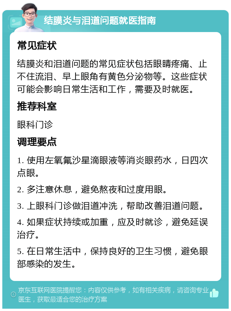 结膜炎与泪道问题就医指南 常见症状 结膜炎和泪道问题的常见症状包括眼睛疼痛、止不住流泪、早上眼角有黄色分泌物等。这些症状可能会影响日常生活和工作，需要及时就医。 推荐科室 眼科门诊 调理要点 1. 使用左氧氟沙星滴眼液等消炎眼药水，日四次点眼。 2. 多注意休息，避免熬夜和过度用眼。 3. 上眼科门诊做泪道冲洗，帮助改善泪道问题。 4. 如果症状持续或加重，应及时就诊，避免延误治疗。 5. 在日常生活中，保持良好的卫生习惯，避免眼部感染的发生。