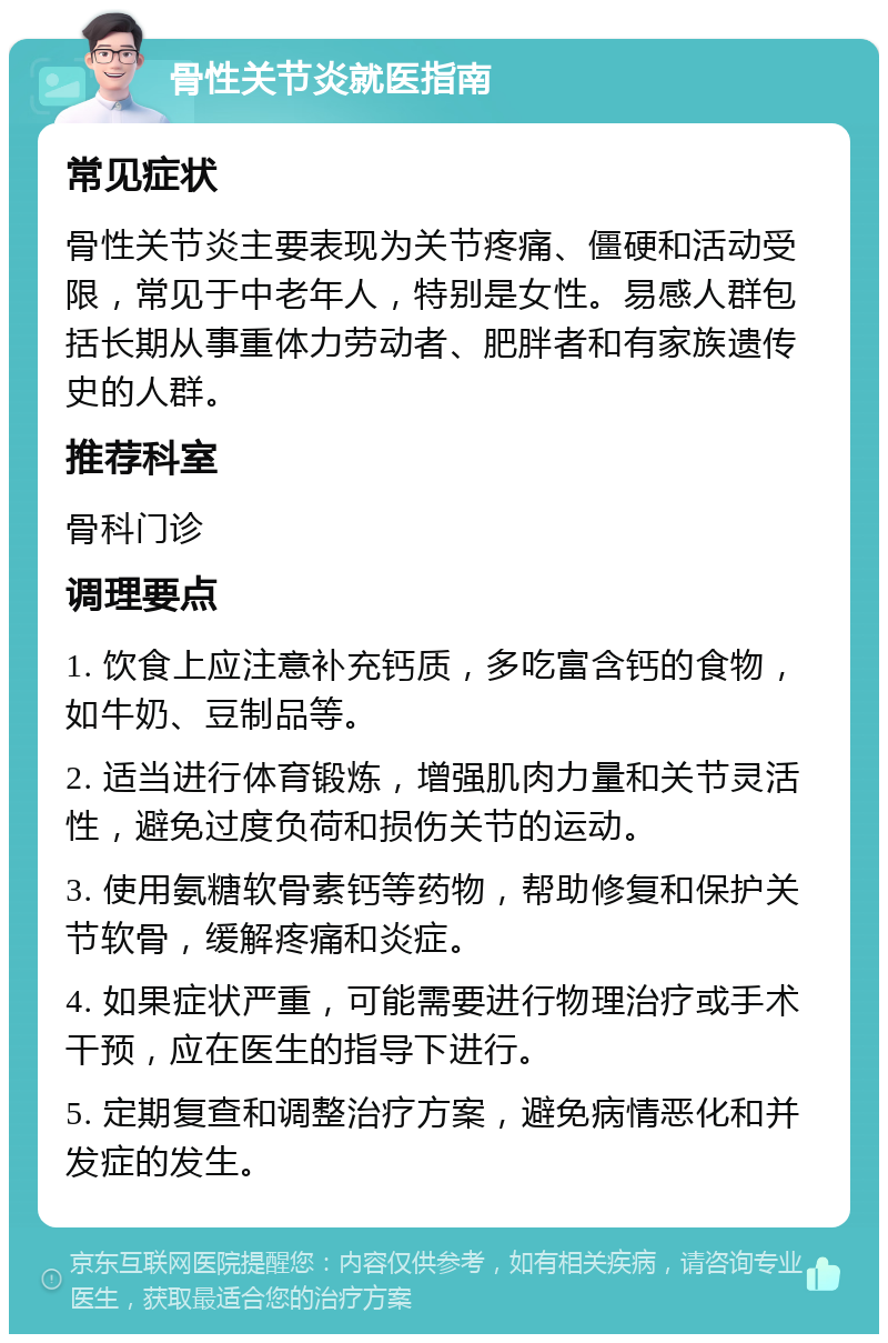 骨性关节炎就医指南 常见症状 骨性关节炎主要表现为关节疼痛、僵硬和活动受限，常见于中老年人，特别是女性。易感人群包括长期从事重体力劳动者、肥胖者和有家族遗传史的人群。 推荐科室 骨科门诊 调理要点 1. 饮食上应注意补充钙质，多吃富含钙的食物，如牛奶、豆制品等。 2. 适当进行体育锻炼，增强肌肉力量和关节灵活性，避免过度负荷和损伤关节的运动。 3. 使用氨糖软骨素钙等药物，帮助修复和保护关节软骨，缓解疼痛和炎症。 4. 如果症状严重，可能需要进行物理治疗或手术干预，应在医生的指导下进行。 5. 定期复查和调整治疗方案，避免病情恶化和并发症的发生。