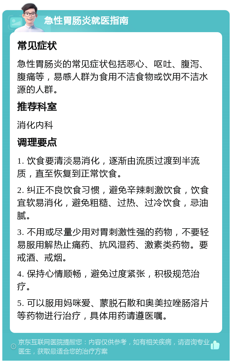 急性胃肠炎就医指南 常见症状 急性胃肠炎的常见症状包括恶心、呕吐、腹泻、腹痛等，易感人群为食用不洁食物或饮用不洁水源的人群。 推荐科室 消化内科 调理要点 1. 饮食要清淡易消化，逐渐由流质过渡到半流质，直至恢复到正常饮食。 2. 纠正不良饮食习惯，避免辛辣刺激饮食，饮食宜软易消化，避免粗糙、过热、过冷饮食，忌油腻。 3. 不用或尽量少用对胃刺激性强的药物，不要轻易服用解热止痛药、抗风湿药、激素类药物。要戒酒、戒烟。 4. 保持心情顺畅，避免过度紧张，积极规范治疗。 5. 可以服用妈咪爱、蒙脱石散和奥美拉唑肠溶片等药物进行治疗，具体用药请遵医嘱。