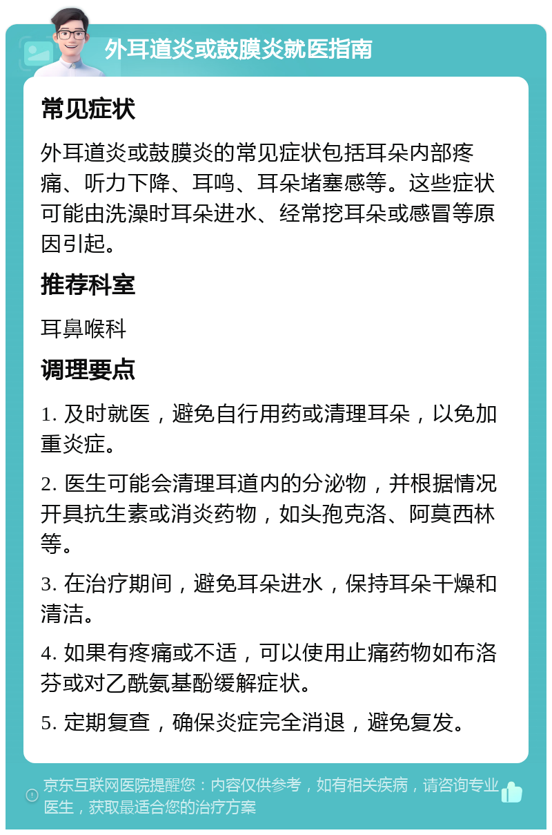 外耳道炎或鼓膜炎就医指南 常见症状 外耳道炎或鼓膜炎的常见症状包括耳朵内部疼痛、听力下降、耳鸣、耳朵堵塞感等。这些症状可能由洗澡时耳朵进水、经常挖耳朵或感冒等原因引起。 推荐科室 耳鼻喉科 调理要点 1. 及时就医，避免自行用药或清理耳朵，以免加重炎症。 2. 医生可能会清理耳道内的分泌物，并根据情况开具抗生素或消炎药物，如头孢克洛、阿莫西林等。 3. 在治疗期间，避免耳朵进水，保持耳朵干燥和清洁。 4. 如果有疼痛或不适，可以使用止痛药物如布洛芬或对乙酰氨基酚缓解症状。 5. 定期复查，确保炎症完全消退，避免复发。