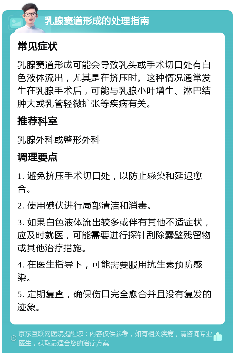 乳腺窦道形成的处理指南 常见症状 乳腺窦道形成可能会导致乳头或手术切口处有白色液体流出，尤其是在挤压时。这种情况通常发生在乳腺手术后，可能与乳腺小叶增生、淋巴结肿大或乳管轻微扩张等疾病有关。 推荐科室 乳腺外科或整形外科 调理要点 1. 避免挤压手术切口处，以防止感染和延迟愈合。 2. 使用碘伏进行局部清洁和消毒。 3. 如果白色液体流出较多或伴有其他不适症状，应及时就医，可能需要进行探针刮除囊壁残留物或其他治疗措施。 4. 在医生指导下，可能需要服用抗生素预防感染。 5. 定期复查，确保伤口完全愈合并且没有复发的迹象。