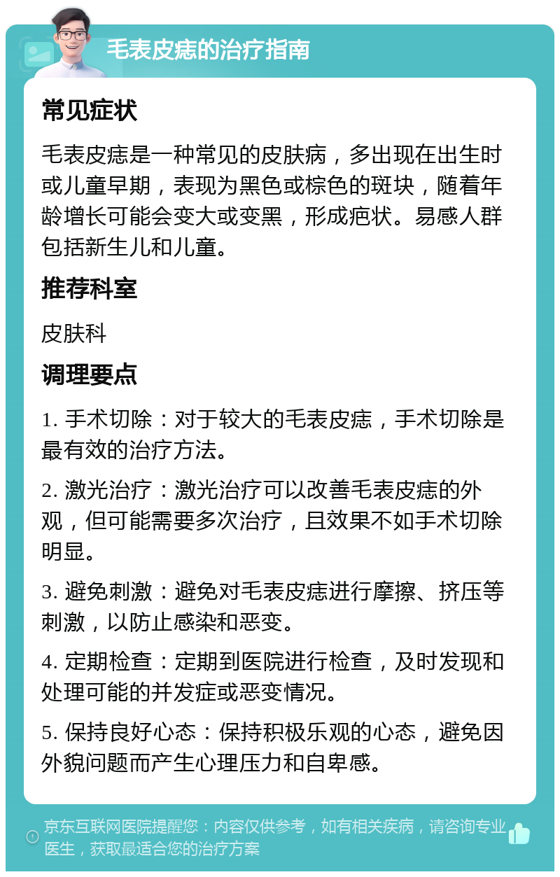 毛表皮痣的治疗指南 常见症状 毛表皮痣是一种常见的皮肤病，多出现在出生时或儿童早期，表现为黑色或棕色的斑块，随着年龄增长可能会变大或变黑，形成疤状。易感人群包括新生儿和儿童。 推荐科室 皮肤科 调理要点 1. 手术切除：对于较大的毛表皮痣，手术切除是最有效的治疗方法。 2. 激光治疗：激光治疗可以改善毛表皮痣的外观，但可能需要多次治疗，且效果不如手术切除明显。 3. 避免刺激：避免对毛表皮痣进行摩擦、挤压等刺激，以防止感染和恶变。 4. 定期检查：定期到医院进行检查，及时发现和处理可能的并发症或恶变情况。 5. 保持良好心态：保持积极乐观的心态，避免因外貌问题而产生心理压力和自卑感。