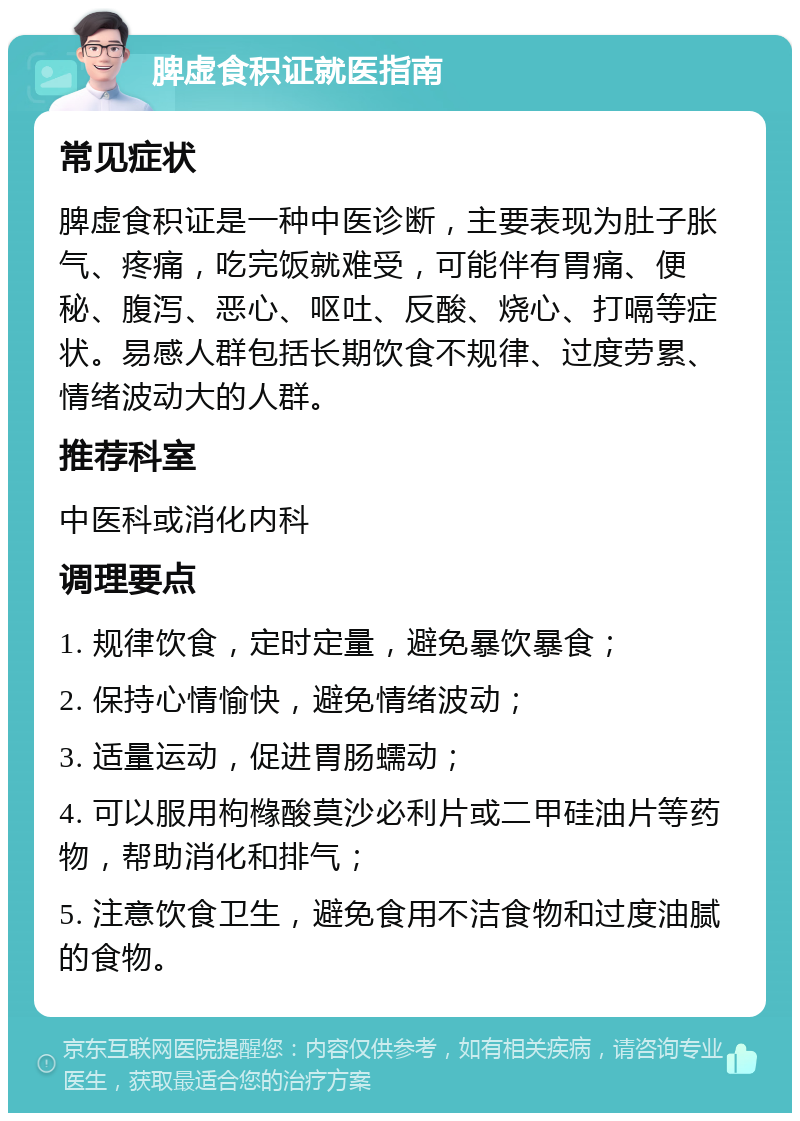 脾虚食积证就医指南 常见症状 脾虚食积证是一种中医诊断，主要表现为肚子胀气、疼痛，吃完饭就难受，可能伴有胃痛、便秘、腹泻、恶心、呕吐、反酸、烧心、打嗝等症状。易感人群包括长期饮食不规律、过度劳累、情绪波动大的人群。 推荐科室 中医科或消化内科 调理要点 1. 规律饮食，定时定量，避免暴饮暴食； 2. 保持心情愉快，避免情绪波动； 3. 适量运动，促进胃肠蠕动； 4. 可以服用枸橼酸莫沙必利片或二甲硅油片等药物，帮助消化和排气； 5. 注意饮食卫生，避免食用不洁食物和过度油腻的食物。