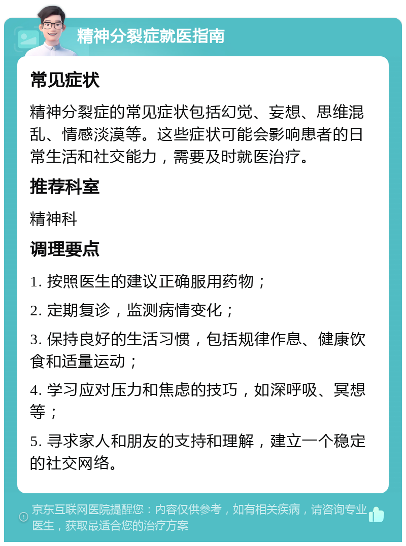 精神分裂症就医指南 常见症状 精神分裂症的常见症状包括幻觉、妄想、思维混乱、情感淡漠等。这些症状可能会影响患者的日常生活和社交能力，需要及时就医治疗。 推荐科室 精神科 调理要点 1. 按照医生的建议正确服用药物； 2. 定期复诊，监测病情变化； 3. 保持良好的生活习惯，包括规律作息、健康饮食和适量运动； 4. 学习应对压力和焦虑的技巧，如深呼吸、冥想等； 5. 寻求家人和朋友的支持和理解，建立一个稳定的社交网络。