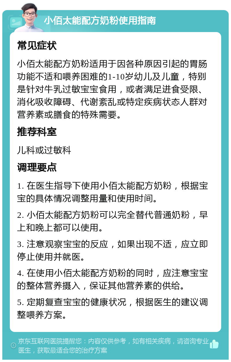 小佰太能配方奶粉使用指南 常见症状 小佰太能配方奶粉适用于因各种原因引起的胃肠功能不适和喂养困难的1-10岁幼儿及儿童，特别是针对牛乳过敏宝宝食用，或者满足进食受限、消化吸收障碍、代谢紊乱或特定疾病状态人群对营养素或膳食的特殊需要。 推荐科室 儿科或过敏科 调理要点 1. 在医生指导下使用小佰太能配方奶粉，根据宝宝的具体情况调整用量和使用时间。 2. 小佰太能配方奶粉可以完全替代普通奶粉，早上和晚上都可以使用。 3. 注意观察宝宝的反应，如果出现不适，应立即停止使用并就医。 4. 在使用小佰太能配方奶粉的同时，应注意宝宝的整体营养摄入，保证其他营养素的供给。 5. 定期复查宝宝的健康状况，根据医生的建议调整喂养方案。