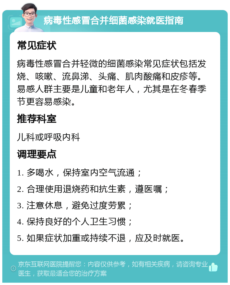 病毒性感冒合并细菌感染就医指南 常见症状 病毒性感冒合并轻微的细菌感染常见症状包括发烧、咳嗽、流鼻涕、头痛、肌肉酸痛和皮疹等。易感人群主要是儿童和老年人，尤其是在冬春季节更容易感染。 推荐科室 儿科或呼吸内科 调理要点 1. 多喝水，保持室内空气流通； 2. 合理使用退烧药和抗生素，遵医嘱； 3. 注意休息，避免过度劳累； 4. 保持良好的个人卫生习惯； 5. 如果症状加重或持续不退，应及时就医。