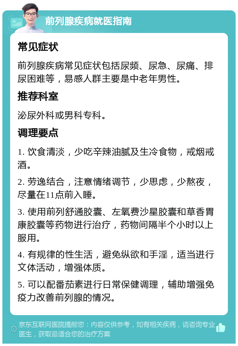 前列腺疾病就医指南 常见症状 前列腺疾病常见症状包括尿频、尿急、尿痛、排尿困难等，易感人群主要是中老年男性。 推荐科室 泌尿外科或男科专科。 调理要点 1. 饮食清淡，少吃辛辣油腻及生冷食物，戒烟戒酒。 2. 劳逸结合，注意情绪调节，少思虑，少熬夜，尽量在11点前入睡。 3. 使用前列舒通胶囊、左氧费沙星胶囊和草香胃康胶囊等药物进行治疗，药物间隔半个小时以上服用。 4. 有规律的性生活，避免纵欲和手淫，适当进行文体活动，增强体质。 5. 可以配番茄素进行日常保健调理，辅助增强免疫力改善前列腺的情况。