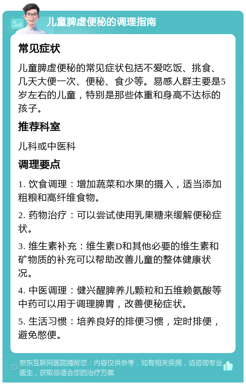 儿童脾虚便秘的调理指南 常见症状 儿童脾虚便秘的常见症状包括不爱吃饭、挑食、几天大便一次、便秘、食少等。易感人群主要是5岁左右的儿童，特别是那些体重和身高不达标的孩子。 推荐科室 儿科或中医科 调理要点 1. 饮食调理：增加蔬菜和水果的摄入，适当添加粗粮和高纤维食物。 2. 药物治疗：可以尝试使用乳果糖来缓解便秘症状。 3. 维生素补充：维生素D和其他必要的维生素和矿物质的补充可以帮助改善儿童的整体健康状况。 4. 中医调理：健兴醒脾养儿颗粒和五维赖氨酸等中药可以用于调理脾胃，改善便秘症状。 5. 生活习惯：培养良好的排便习惯，定时排便，避免憋便。