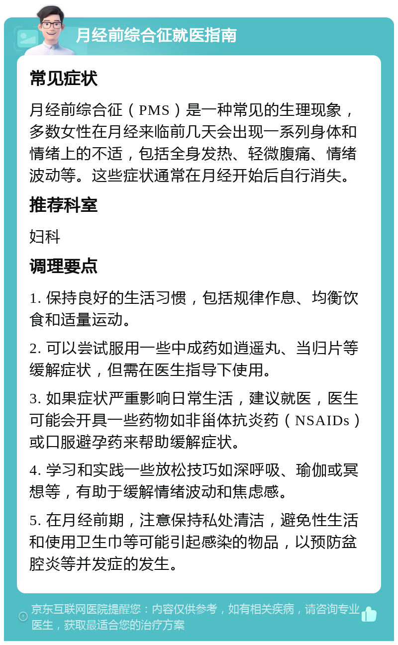 月经前综合征就医指南 常见症状 月经前综合征（PMS）是一种常见的生理现象，多数女性在月经来临前几天会出现一系列身体和情绪上的不适，包括全身发热、轻微腹痛、情绪波动等。这些症状通常在月经开始后自行消失。 推荐科室 妇科 调理要点 1. 保持良好的生活习惯，包括规律作息、均衡饮食和适量运动。 2. 可以尝试服用一些中成药如逍遥丸、当归片等缓解症状，但需在医生指导下使用。 3. 如果症状严重影响日常生活，建议就医，医生可能会开具一些药物如非甾体抗炎药（NSAIDs）或口服避孕药来帮助缓解症状。 4. 学习和实践一些放松技巧如深呼吸、瑜伽或冥想等，有助于缓解情绪波动和焦虑感。 5. 在月经前期，注意保持私处清洁，避免性生活和使用卫生巾等可能引起感染的物品，以预防盆腔炎等并发症的发生。