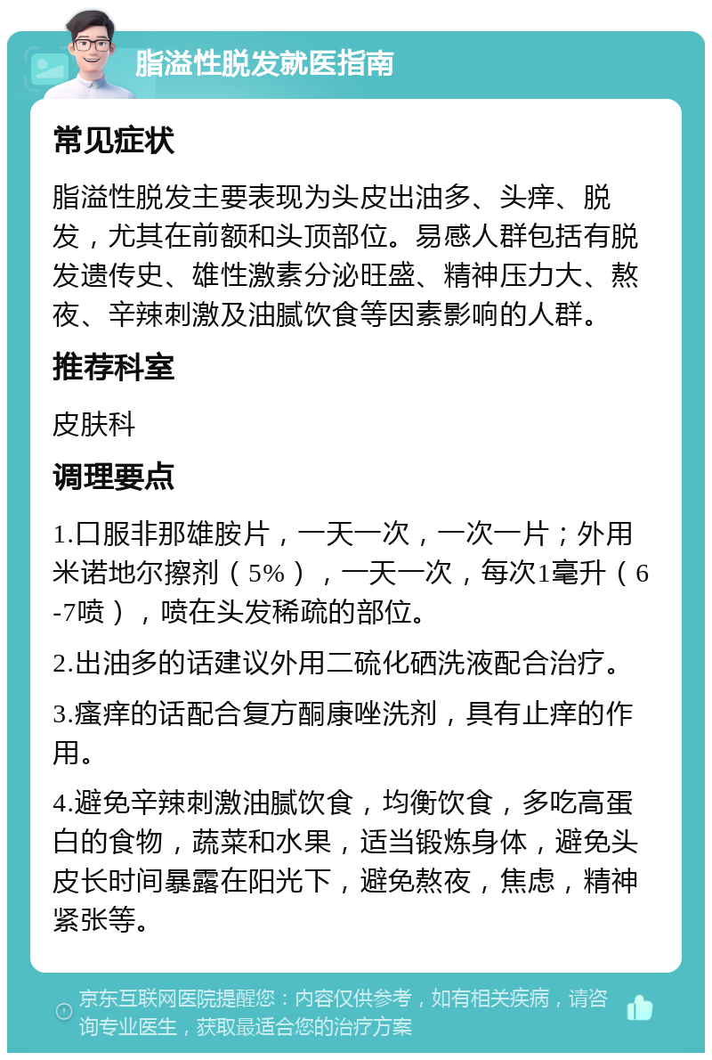 脂溢性脱发就医指南 常见症状 脂溢性脱发主要表现为头皮出油多、头痒、脱发，尤其在前额和头顶部位。易感人群包括有脱发遗传史、雄性激素分泌旺盛、精神压力大、熬夜、辛辣刺激及油腻饮食等因素影响的人群。 推荐科室 皮肤科 调理要点 1.口服非那雄胺片，一天一次，一次一片；外用米诺地尔擦剂（5%），一天一次，每次1毫升（6-7喷），喷在头发稀疏的部位。 2.出油多的话建议外用二硫化硒洗液配合治疗。 3.瘙痒的话配合复方酮康唑洗剂，具有止痒的作用。 4.避免辛辣刺激油腻饮食，均衡饮食，多吃高蛋白的食物，蔬菜和水果，适当锻炼身体，避免头皮长时间暴露在阳光下，避免熬夜，焦虑，精神紧张等。