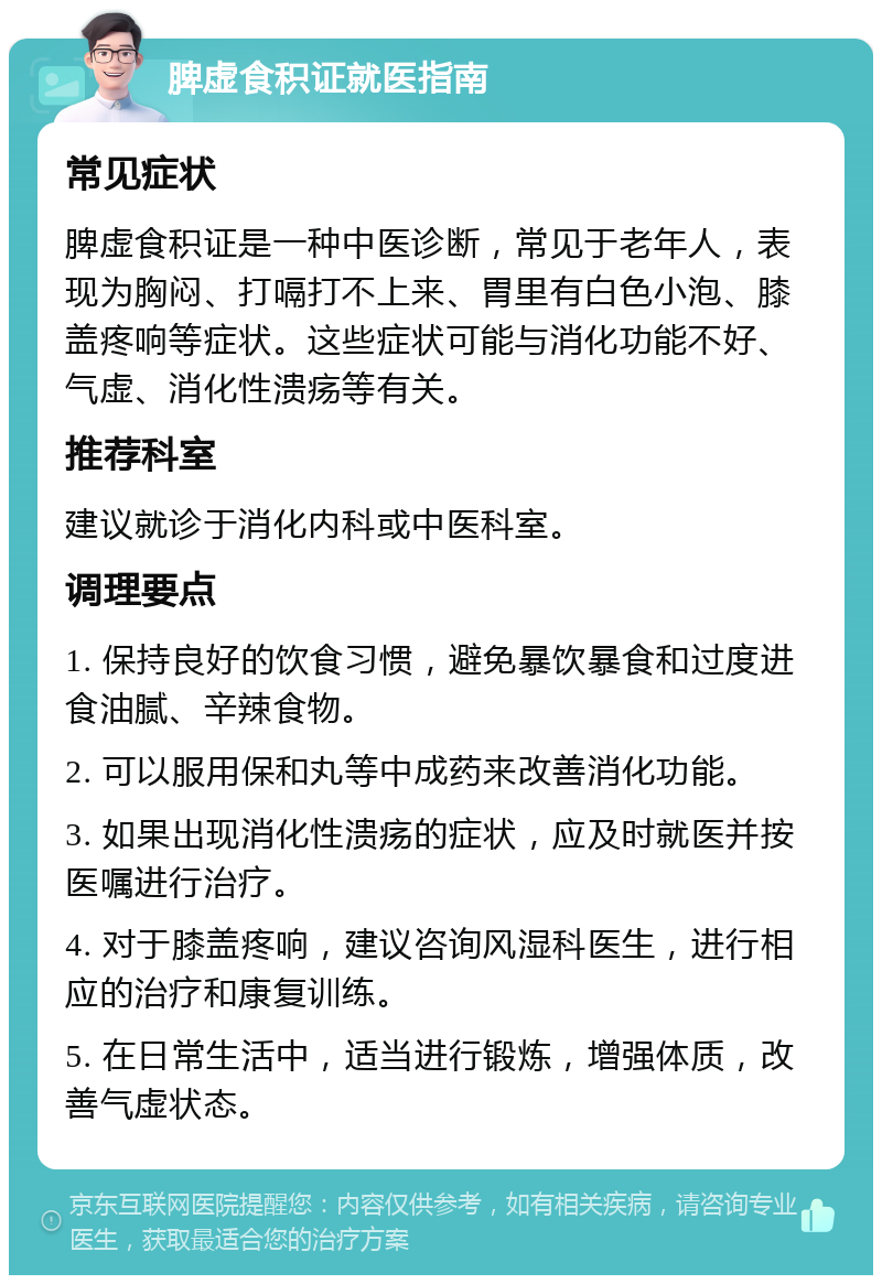 脾虚食积证就医指南 常见症状 脾虚食积证是一种中医诊断，常见于老年人，表现为胸闷、打嗝打不上来、胃里有白色小泡、膝盖疼响等症状。这些症状可能与消化功能不好、气虚、消化性溃疡等有关。 推荐科室 建议就诊于消化内科或中医科室。 调理要点 1. 保持良好的饮食习惯，避免暴饮暴食和过度进食油腻、辛辣食物。 2. 可以服用保和丸等中成药来改善消化功能。 3. 如果出现消化性溃疡的症状，应及时就医并按医嘱进行治疗。 4. 对于膝盖疼响，建议咨询风湿科医生，进行相应的治疗和康复训练。 5. 在日常生活中，适当进行锻炼，增强体质，改善气虚状态。