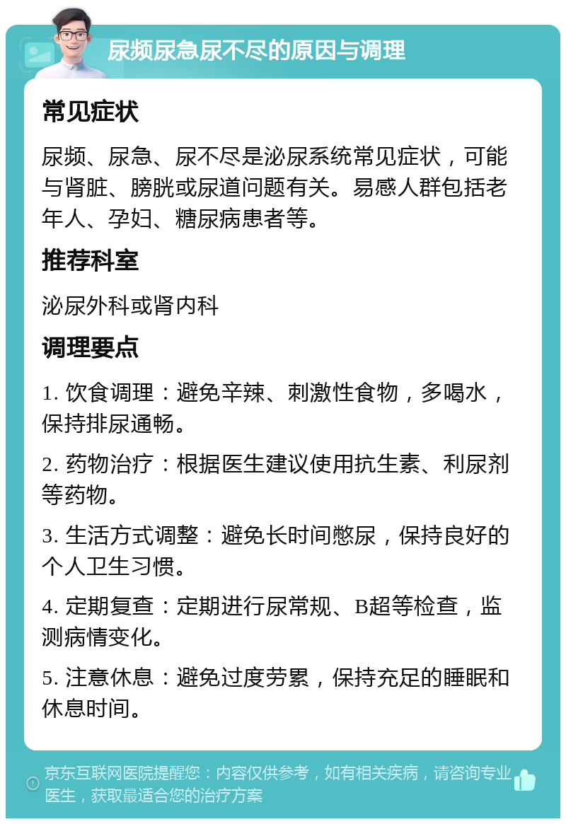 尿频尿急尿不尽的原因与调理 常见症状 尿频、尿急、尿不尽是泌尿系统常见症状，可能与肾脏、膀胱或尿道问题有关。易感人群包括老年人、孕妇、糖尿病患者等。 推荐科室 泌尿外科或肾内科 调理要点 1. 饮食调理：避免辛辣、刺激性食物，多喝水，保持排尿通畅。 2. 药物治疗：根据医生建议使用抗生素、利尿剂等药物。 3. 生活方式调整：避免长时间憋尿，保持良好的个人卫生习惯。 4. 定期复查：定期进行尿常规、B超等检查，监测病情变化。 5. 注意休息：避免过度劳累，保持充足的睡眠和休息时间。