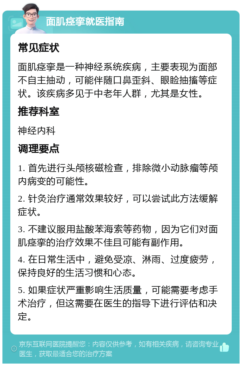 面肌痉挛就医指南 常见症状 面肌痉挛是一种神经系统疾病，主要表现为面部不自主抽动，可能伴随口鼻歪斜、眼睑抽搐等症状。该疾病多见于中老年人群，尤其是女性。 推荐科室 神经内科 调理要点 1. 首先进行头颅核磁检查，排除微小动脉瘤等颅内病变的可能性。 2. 针灸治疗通常效果较好，可以尝试此方法缓解症状。 3. 不建议服用盐酸苯海索等药物，因为它们对面肌痉挛的治疗效果不佳且可能有副作用。 4. 在日常生活中，避免受凉、淋雨、过度疲劳，保持良好的生活习惯和心态。 5. 如果症状严重影响生活质量，可能需要考虑手术治疗，但这需要在医生的指导下进行评估和决定。