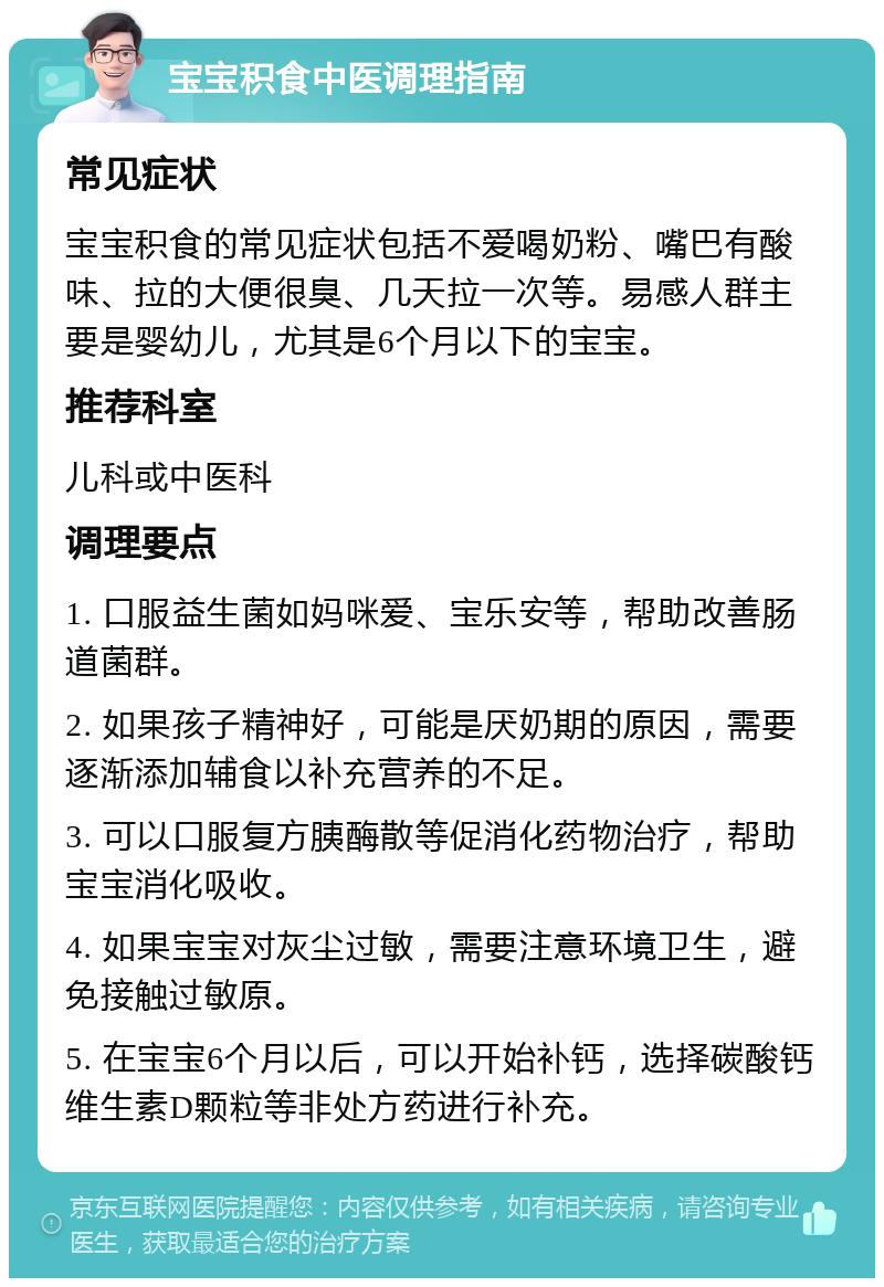 宝宝积食中医调理指南 常见症状 宝宝积食的常见症状包括不爱喝奶粉、嘴巴有酸味、拉的大便很臭、几天拉一次等。易感人群主要是婴幼儿，尤其是6个月以下的宝宝。 推荐科室 儿科或中医科 调理要点 1. 口服益生菌如妈咪爱、宝乐安等，帮助改善肠道菌群。 2. 如果孩子精神好，可能是厌奶期的原因，需要逐渐添加辅食以补充营养的不足。 3. 可以口服复方胰酶散等促消化药物治疗，帮助宝宝消化吸收。 4. 如果宝宝对灰尘过敏，需要注意环境卫生，避免接触过敏原。 5. 在宝宝6个月以后，可以开始补钙，选择碳酸钙维生素D颗粒等非处方药进行补充。