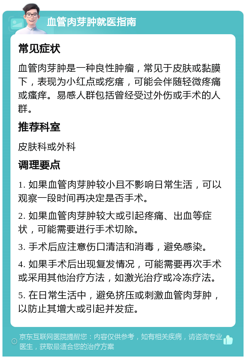 血管肉芽肿就医指南 常见症状 血管肉芽肿是一种良性肿瘤，常见于皮肤或黏膜下，表现为小红点或疙瘩，可能会伴随轻微疼痛或瘙痒。易感人群包括曾经受过外伤或手术的人群。 推荐科室 皮肤科或外科 调理要点 1. 如果血管肉芽肿较小且不影响日常生活，可以观察一段时间再决定是否手术。 2. 如果血管肉芽肿较大或引起疼痛、出血等症状，可能需要进行手术切除。 3. 手术后应注意伤口清洁和消毒，避免感染。 4. 如果手术后出现复发情况，可能需要再次手术或采用其他治疗方法，如激光治疗或冷冻疗法。 5. 在日常生活中，避免挤压或刺激血管肉芽肿，以防止其增大或引起并发症。