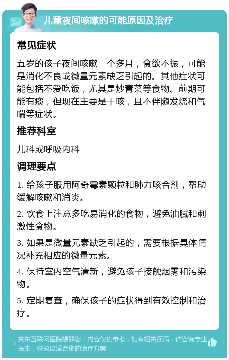 儿童夜间咳嗽的可能原因及治疗 常见症状 五岁的孩子夜间咳嗽一个多月，食欲不振，可能是消化不良或微量元素缺乏引起的。其他症状可能包括不爱吃饭，尤其是炒青菜等食物。前期可能有痰，但现在主要是干咳，且不伴随发烧和气喘等症状。 推荐科室 儿科或呼吸内科 调理要点 1. 给孩子服用阿奇霉素颗粒和肺力咳合剂，帮助缓解咳嗽和消炎。 2. 饮食上注意多吃易消化的食物，避免油腻和刺激性食物。 3. 如果是微量元素缺乏引起的，需要根据具体情况补充相应的微量元素。 4. 保持室内空气清新，避免孩子接触烟雾和污染物。 5. 定期复查，确保孩子的症状得到有效控制和治疗。