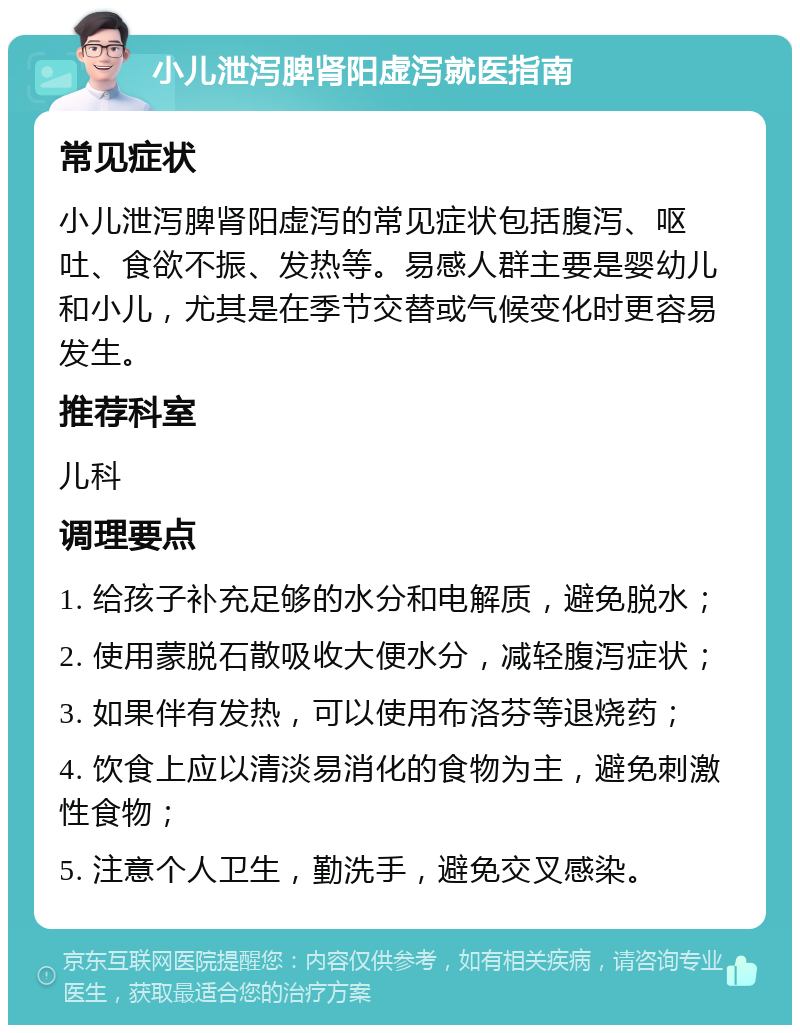 小儿泄泻脾肾阳虚泻就医指南 常见症状 小儿泄泻脾肾阳虚泻的常见症状包括腹泻、呕吐、食欲不振、发热等。易感人群主要是婴幼儿和小儿，尤其是在季节交替或气候变化时更容易发生。 推荐科室 儿科 调理要点 1. 给孩子补充足够的水分和电解质，避免脱水； 2. 使用蒙脱石散吸收大便水分，减轻腹泻症状； 3. 如果伴有发热，可以使用布洛芬等退烧药； 4. 饮食上应以清淡易消化的食物为主，避免刺激性食物； 5. 注意个人卫生，勤洗手，避免交叉感染。