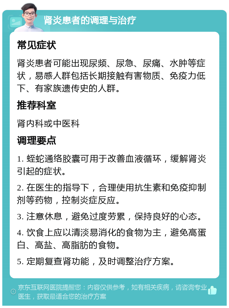 肾炎患者的调理与治疗 常见症状 肾炎患者可能出现尿频、尿急、尿痛、水肿等症状，易感人群包括长期接触有害物质、免疫力低下、有家族遗传史的人群。 推荐科室 肾内科或中医科 调理要点 1. 蛭蛇通络胶囊可用于改善血液循环，缓解肾炎引起的症状。 2. 在医生的指导下，合理使用抗生素和免疫抑制剂等药物，控制炎症反应。 3. 注意休息，避免过度劳累，保持良好的心态。 4. 饮食上应以清淡易消化的食物为主，避免高蛋白、高盐、高脂肪的食物。 5. 定期复查肾功能，及时调整治疗方案。