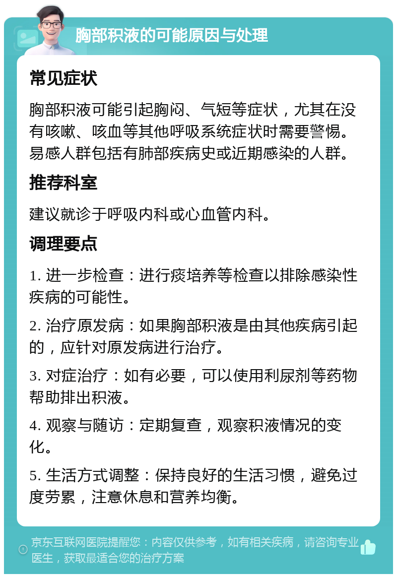 胸部积液的可能原因与处理 常见症状 胸部积液可能引起胸闷、气短等症状，尤其在没有咳嗽、咳血等其他呼吸系统症状时需要警惕。易感人群包括有肺部疾病史或近期感染的人群。 推荐科室 建议就诊于呼吸内科或心血管内科。 调理要点 1. 进一步检查：进行痰培养等检查以排除感染性疾病的可能性。 2. 治疗原发病：如果胸部积液是由其他疾病引起的，应针对原发病进行治疗。 3. 对症治疗：如有必要，可以使用利尿剂等药物帮助排出积液。 4. 观察与随访：定期复查，观察积液情况的变化。 5. 生活方式调整：保持良好的生活习惯，避免过度劳累，注意休息和营养均衡。