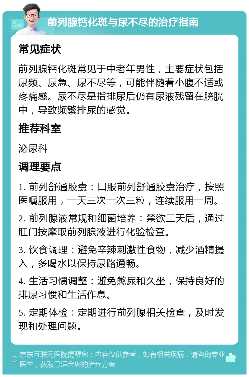 前列腺钙化斑与尿不尽的治疗指南 常见症状 前列腺钙化斑常见于中老年男性，主要症状包括尿频、尿急、尿不尽等，可能伴随着小腹不适或疼痛感。尿不尽是指排尿后仍有尿液残留在膀胱中，导致频繁排尿的感觉。 推荐科室 泌尿科 调理要点 1. 前列舒通胶囊：口服前列舒通胶囊治疗，按照医嘱服用，一天三次一次三粒，连续服用一周。 2. 前列腺液常规和细菌培养：禁欲三天后，通过肛门按摩取前列腺液进行化验检查。 3. 饮食调理：避免辛辣刺激性食物，减少酒精摄入，多喝水以保持尿路通畅。 4. 生活习惯调整：避免憋尿和久坐，保持良好的排尿习惯和生活作息。 5. 定期体检：定期进行前列腺相关检查，及时发现和处理问题。