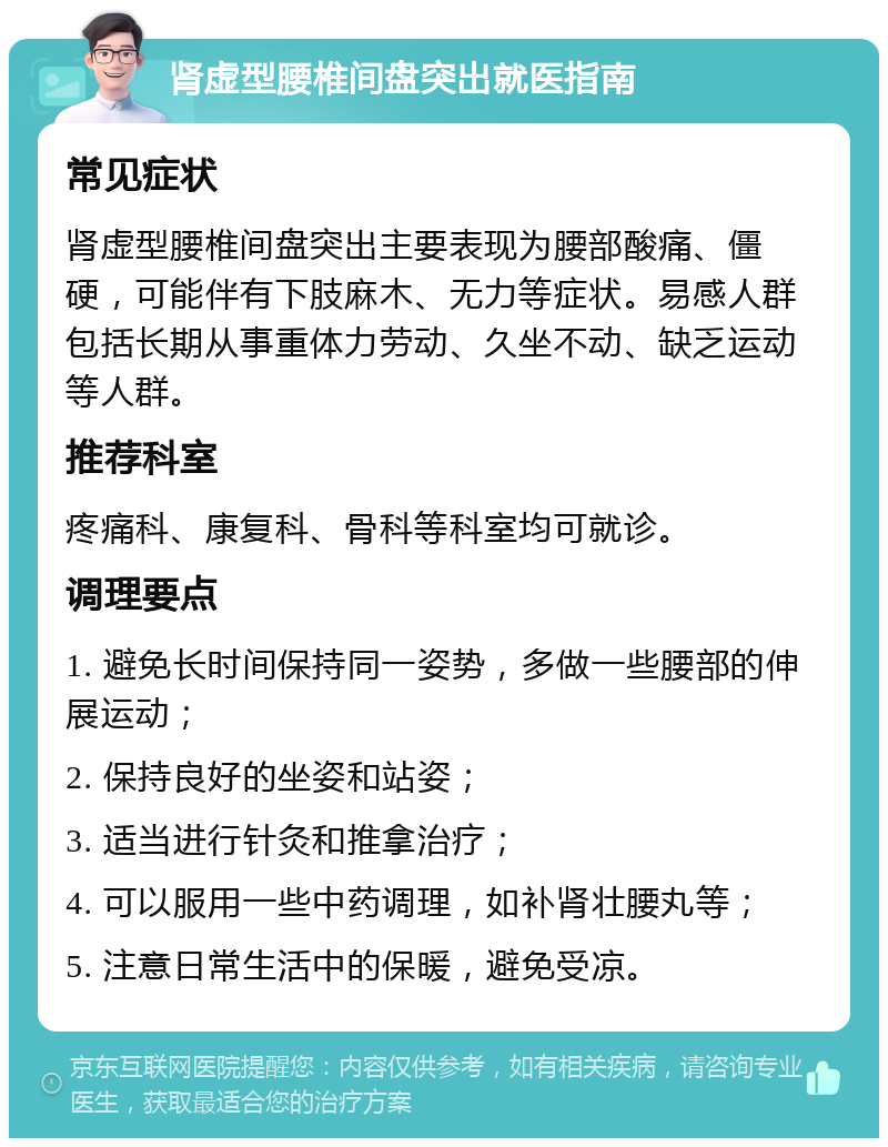 肾虚型腰椎间盘突出就医指南 常见症状 肾虚型腰椎间盘突出主要表现为腰部酸痛、僵硬，可能伴有下肢麻木、无力等症状。易感人群包括长期从事重体力劳动、久坐不动、缺乏运动等人群。 推荐科室 疼痛科、康复科、骨科等科室均可就诊。 调理要点 1. 避免长时间保持同一姿势，多做一些腰部的伸展运动； 2. 保持良好的坐姿和站姿； 3. 适当进行针灸和推拿治疗； 4. 可以服用一些中药调理，如补肾壮腰丸等； 5. 注意日常生活中的保暖，避免受凉。