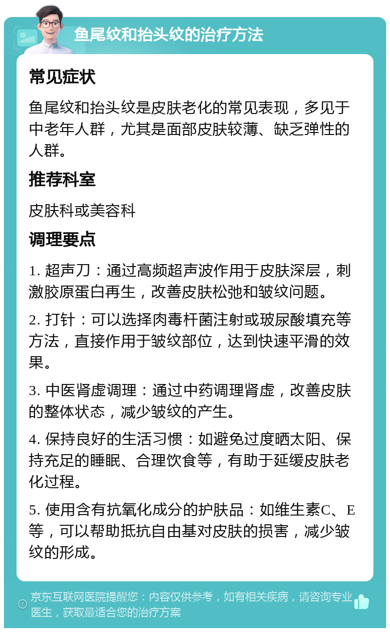 鱼尾纹和抬头纹的治疗方法 常见症状 鱼尾纹和抬头纹是皮肤老化的常见表现，多见于中老年人群，尤其是面部皮肤较薄、缺乏弹性的人群。 推荐科室 皮肤科或美容科 调理要点 1. 超声刀：通过高频超声波作用于皮肤深层，刺激胶原蛋白再生，改善皮肤松弛和皱纹问题。 2. 打针：可以选择肉毒杆菌注射或玻尿酸填充等方法，直接作用于皱纹部位，达到快速平滑的效果。 3. 中医肾虚调理：通过中药调理肾虚，改善皮肤的整体状态，减少皱纹的产生。 4. 保持良好的生活习惯：如避免过度晒太阳、保持充足的睡眠、合理饮食等，有助于延缓皮肤老化过程。 5. 使用含有抗氧化成分的护肤品：如维生素C、E等，可以帮助抵抗自由基对皮肤的损害，减少皱纹的形成。