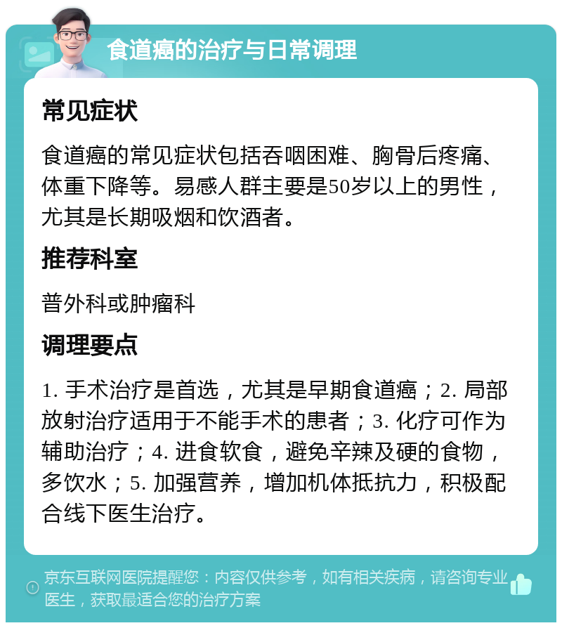 食道癌的治疗与日常调理 常见症状 食道癌的常见症状包括吞咽困难、胸骨后疼痛、体重下降等。易感人群主要是50岁以上的男性，尤其是长期吸烟和饮酒者。 推荐科室 普外科或肿瘤科 调理要点 1. 手术治疗是首选，尤其是早期食道癌；2. 局部放射治疗适用于不能手术的患者；3. 化疗可作为辅助治疗；4. 进食软食，避免辛辣及硬的食物，多饮水；5. 加强营养，增加机体抵抗力，积极配合线下医生治疗。